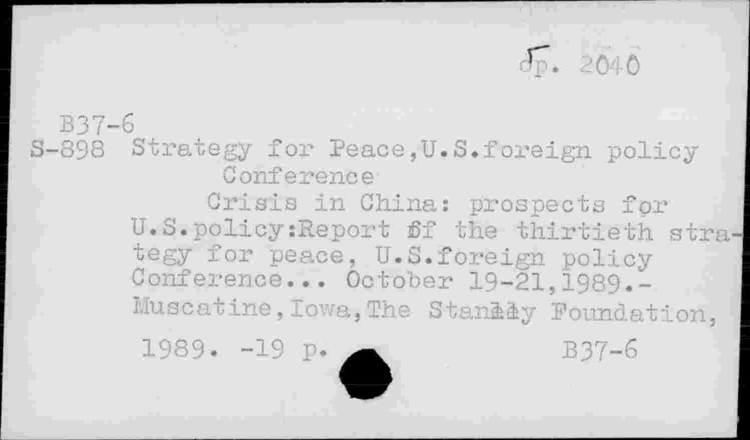 ﻿Jp . 2040
B37-6
S-898 Strategy for Peace,U.S.foreign policy Conference
Crisis in China: prospects for U.S.policy:Report ff the thirtieth stra tegy for peace, U.S.foreign policy Conference... October 19-21,1989,-Muscatine,Iowa,The Stan&iy Foundation,
1989. -19 p.	B37-6